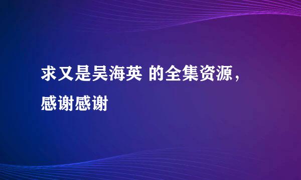 求又是吴海英 的全集资源，感谢感谢