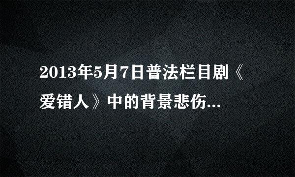 2013年5月7日普法栏目剧《爱错人》中的背景悲伤歌曲是？