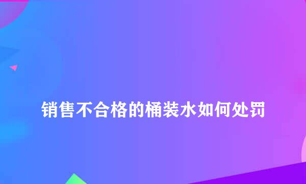 
销售不合格的桶装水如何处罚
