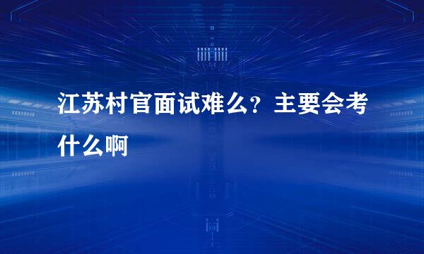 江苏村官面试难么？主要会考什么啊