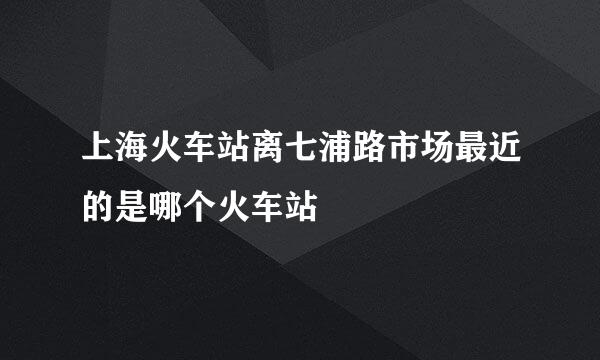 上海火车站离七浦路市场最近的是哪个火车站