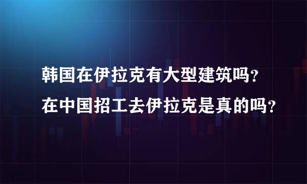 韩国在伊拉克有大型建筑吗？在中国招工去伊拉克是真的吗？