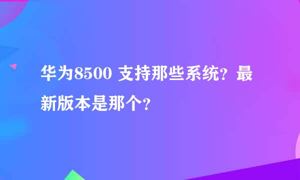 华为8500 支持那些系统？最新版本是那个？