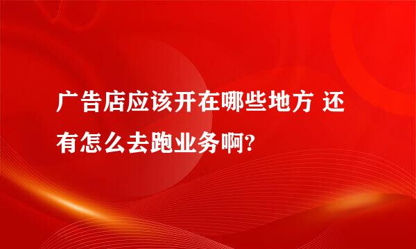 广告店应该开在哪些地方 还有怎么去跑业务啊?