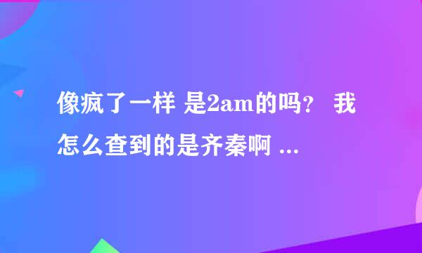 像疯了一样 是2am的吗？ 我怎么查到的是齐秦啊 难道韩国的是翻唱de?