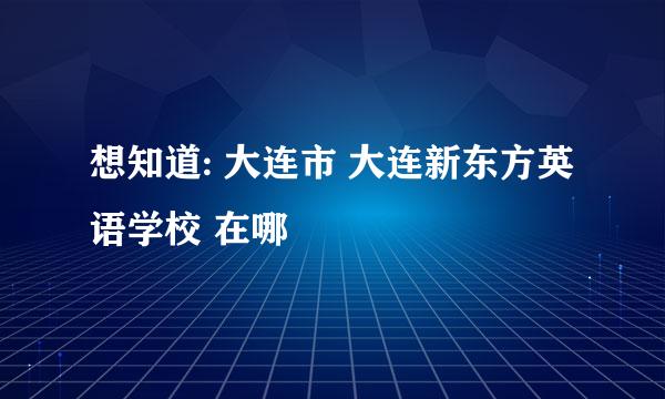 想知道: 大连市 大连新东方英语学校 在哪