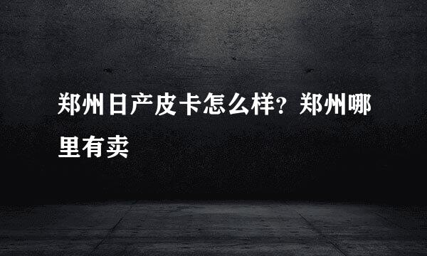 郑州日产皮卡怎么样？郑州哪里有卖