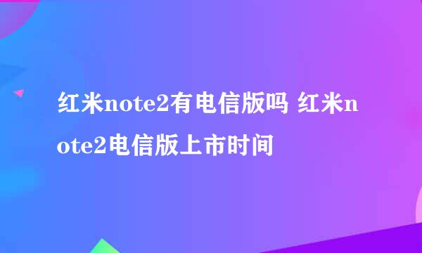 红米note2有电信版吗 红米note2电信版上市时间