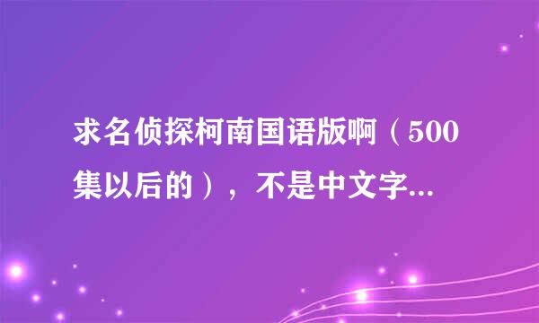 求名侦探柯南国语版啊（500集以后的），不是中文字幕日语的，是国语啊国语，