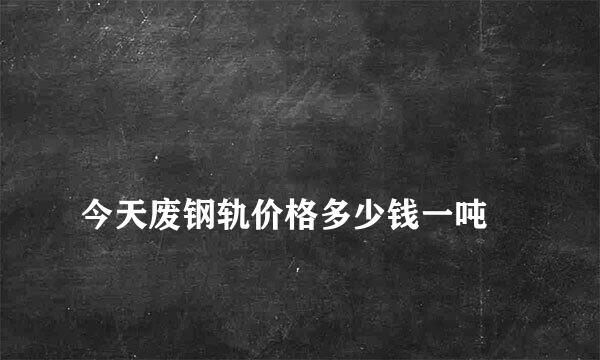 
今天废钢轨价格多少钱一吨
