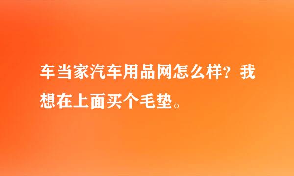 车当家汽车用品网怎么样？我想在上面买个毛垫。