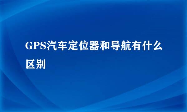 GPS汽车定位器和导航有什么区别