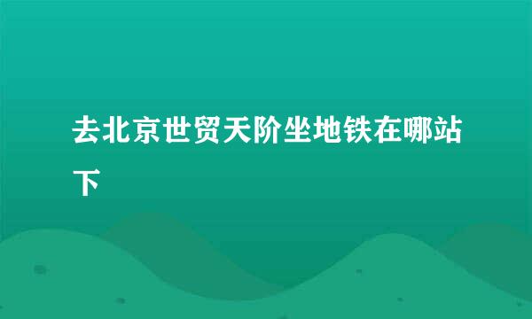 去北京世贸天阶坐地铁在哪站下