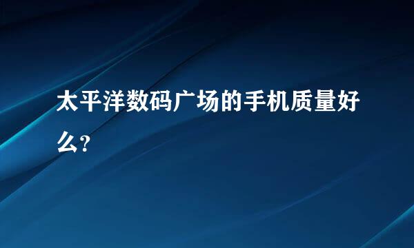 太平洋数码广场的手机质量好么？