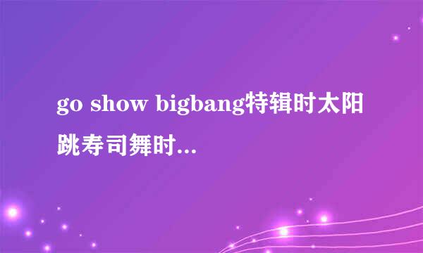 go show bigbang特辑时太阳跳寿司舞时的歌曲叫什么