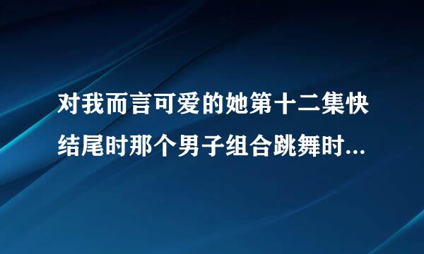 对我而言可爱的她第十二集快结尾时那个男子组合跳舞时用的歌曲是什么？