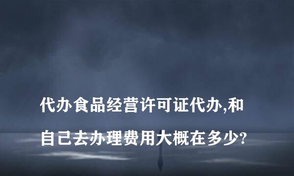 
代办食品经营许可证代办,和自己去办理费用大概在多少?
