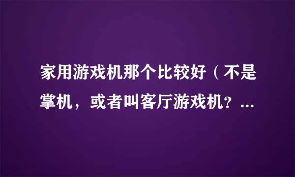 家用游戏机那个比较好（不是掌机，或者叫客厅游戏机？） 如果方便的话能简单的说下各个品牌游戏的优势么