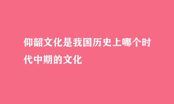 仰韶文化是我国历史上哪个时代中期的文化