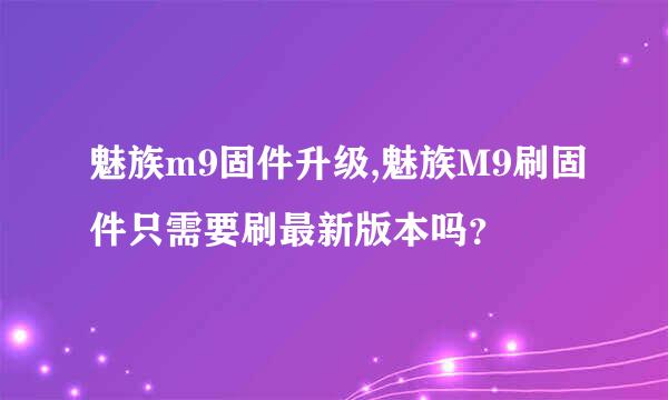 魅族m9固件升级,魅族M9刷固件只需要刷最新版本吗？