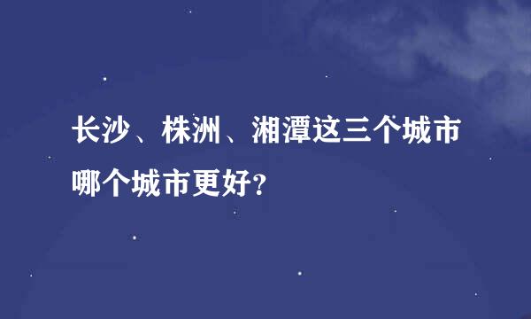 长沙、株洲、湘潭这三个城市哪个城市更好？