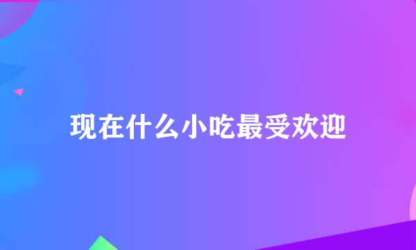 现在什么小吃最受欢迎