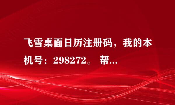 飞雪桌面日历注册码，我的本机号：298272。 帮我算一下。谢谢。