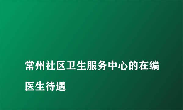 
常州社区卫生服务中心的在编医生待遇
