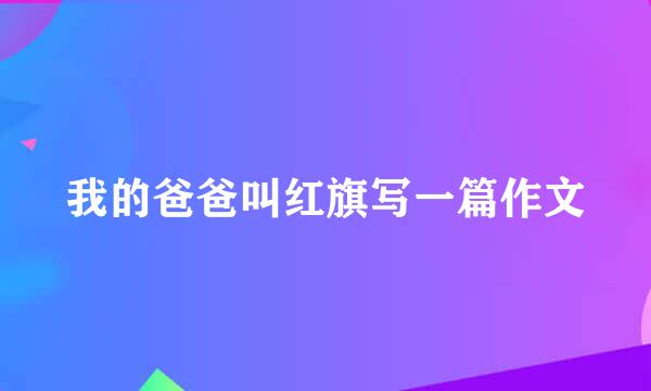 我的爸爸叫红旗写一篇作文