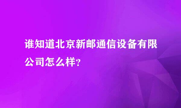 谁知道北京新邮通信设备有限公司怎么样？