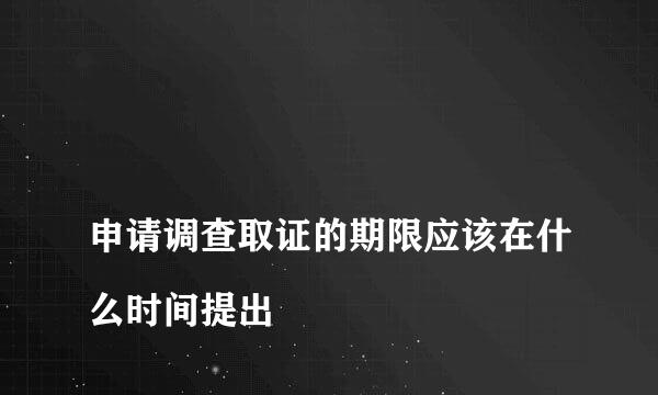 
申请调查取证的期限应该在什么时间提出
