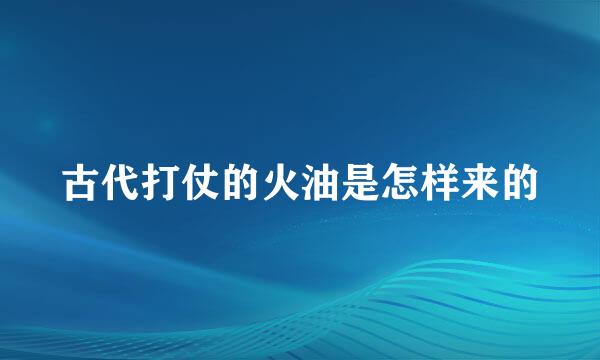 古代打仗的火油是怎样来的