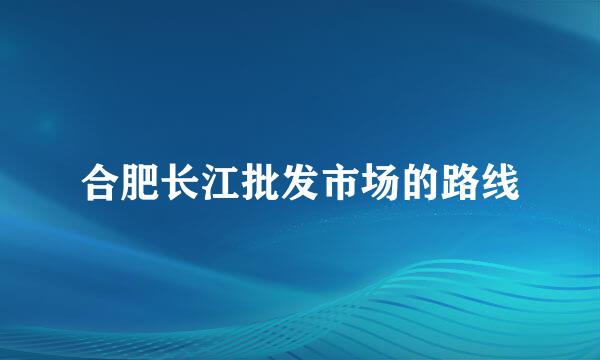 合肥长江批发市场的路线