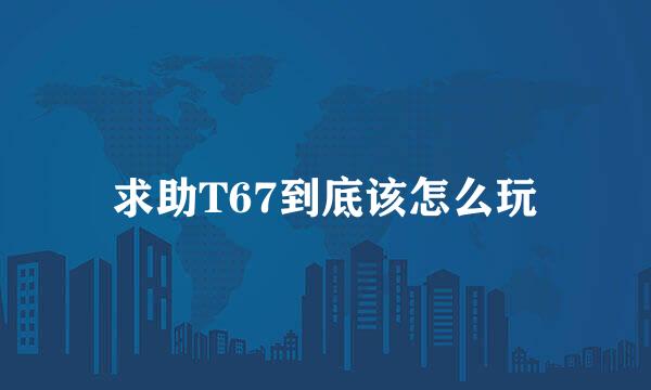 求助T67到底该怎么玩