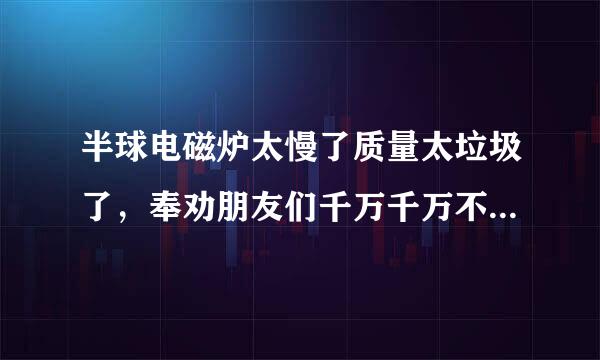 半球电磁炉太慢了质量太垃圾了，奉劝朋友们千万千万不要买半球电磁炉，千万千万！