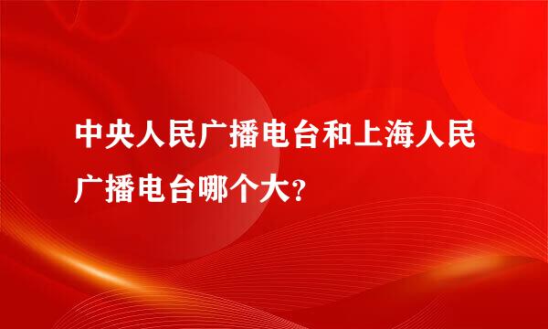 中央人民广播电台和上海人民广播电台哪个大？
