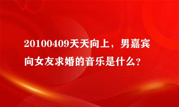 20100409天天向上，男嘉宾向女友求婚的音乐是什么？