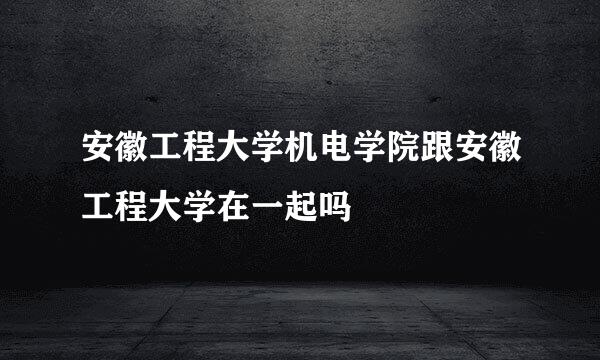 安徽工程大学机电学院跟安徽工程大学在一起吗