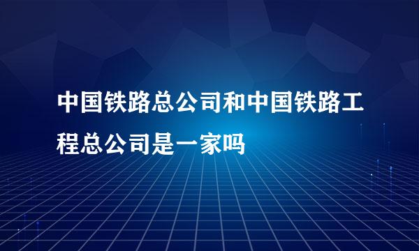 中国铁路总公司和中国铁路工程总公司是一家吗