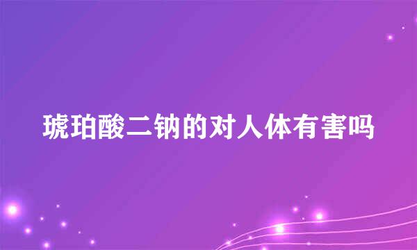 琥珀酸二钠的对人体有害吗