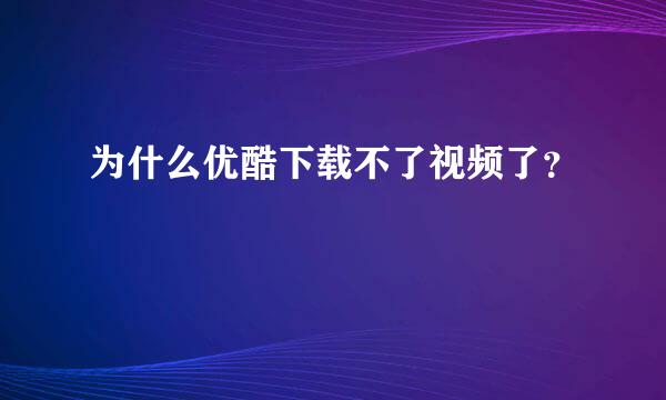 为什么优酷下载不了视频了？