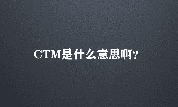 CTM是什么意思啊？