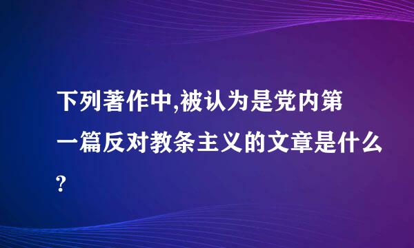 下列著作中,被认为是党内第一篇反对教条主义的文章是什么?