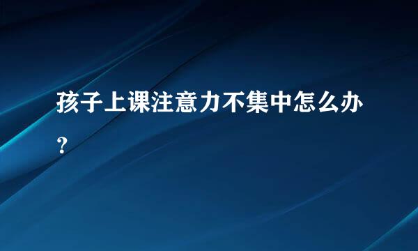 孩子上课注意力不集中怎么办？