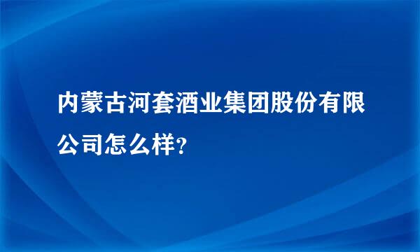 内蒙古河套酒业集团股份有限公司怎么样？