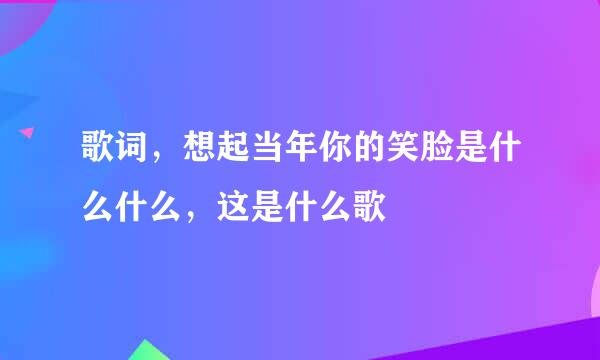 歌词，想起当年你的笑脸是什么什么，这是什么歌