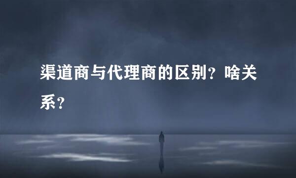 渠道商与代理商的区别？啥关系？