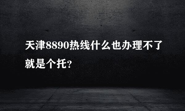 天津8890热线什么也办理不了就是个托？