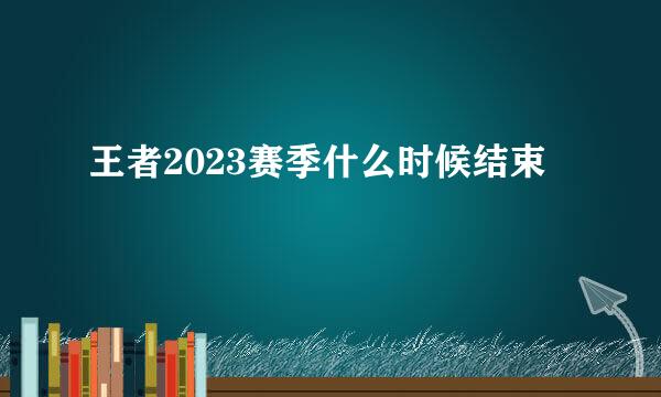 王者2023赛季什么时候结束