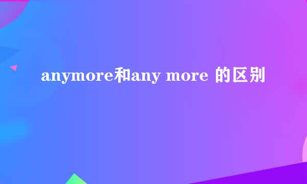 anymore和any more 的区别